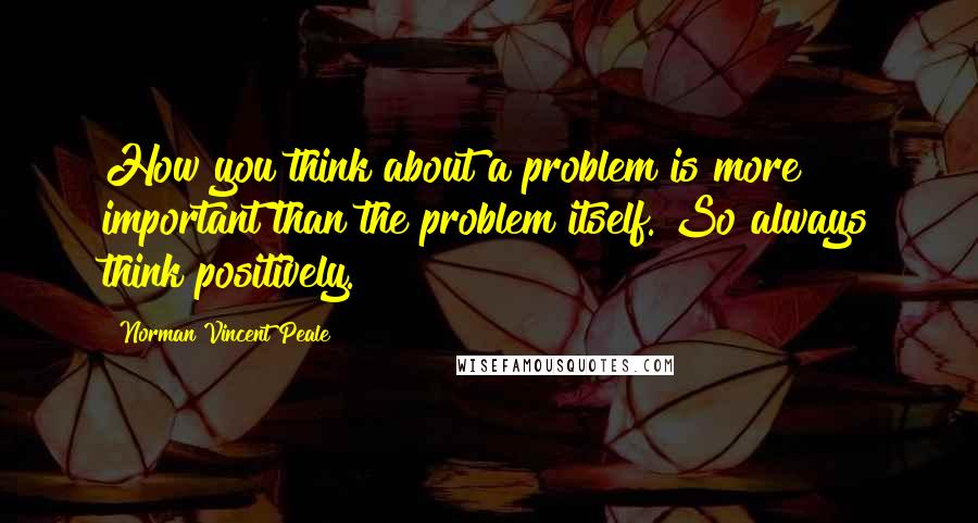 Norman Vincent Peale Quotes: How you think about a problem is more important than the problem itself. So always think positively.