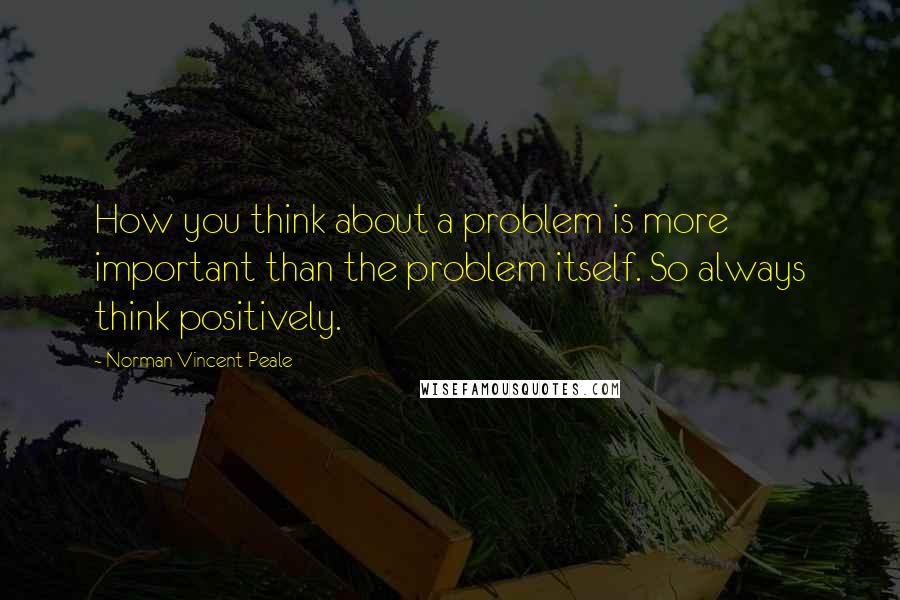 Norman Vincent Peale Quotes: How you think about a problem is more important than the problem itself. So always think positively.