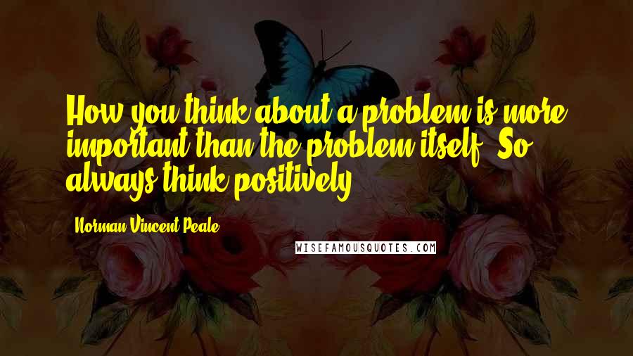 Norman Vincent Peale Quotes: How you think about a problem is more important than the problem itself. So always think positively.