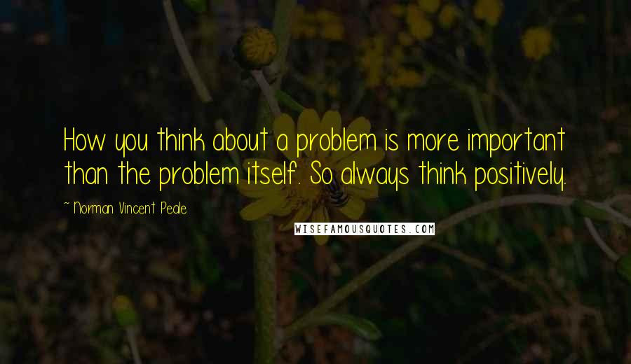 Norman Vincent Peale Quotes: How you think about a problem is more important than the problem itself. So always think positively.