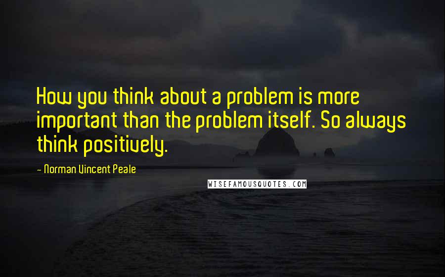 Norman Vincent Peale Quotes: How you think about a problem is more important than the problem itself. So always think positively.