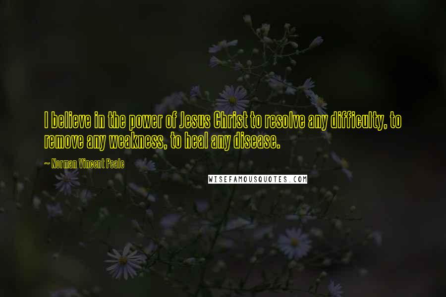 Norman Vincent Peale Quotes: I believe in the power of Jesus Christ to resolve any difficulty, to remove any weakness, to heal any disease.