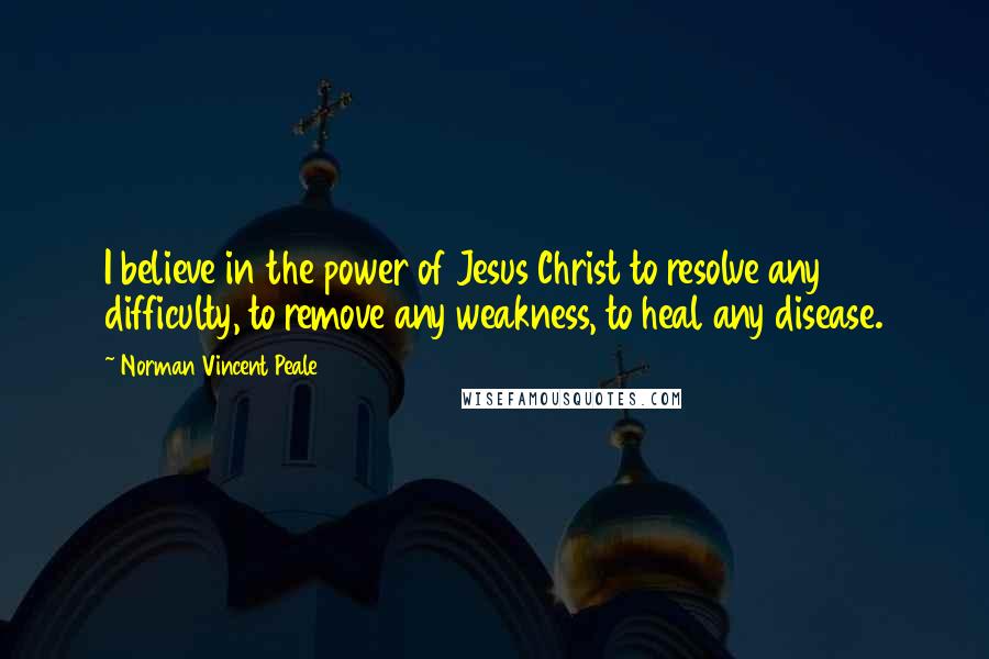 Norman Vincent Peale Quotes: I believe in the power of Jesus Christ to resolve any difficulty, to remove any weakness, to heal any disease.