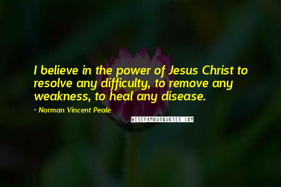 Norman Vincent Peale Quotes: I believe in the power of Jesus Christ to resolve any difficulty, to remove any weakness, to heal any disease.