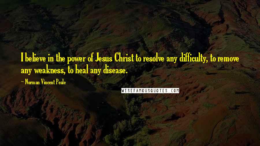 Norman Vincent Peale Quotes: I believe in the power of Jesus Christ to resolve any difficulty, to remove any weakness, to heal any disease.