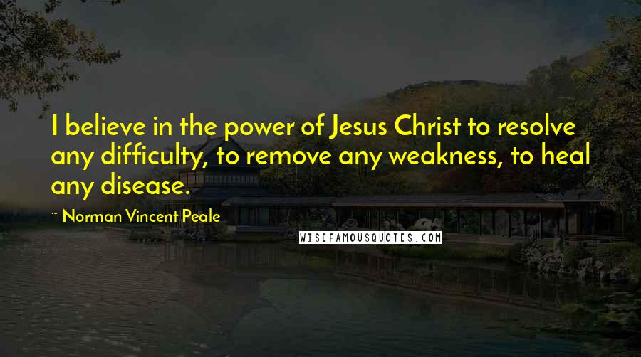 Norman Vincent Peale Quotes: I believe in the power of Jesus Christ to resolve any difficulty, to remove any weakness, to heal any disease.