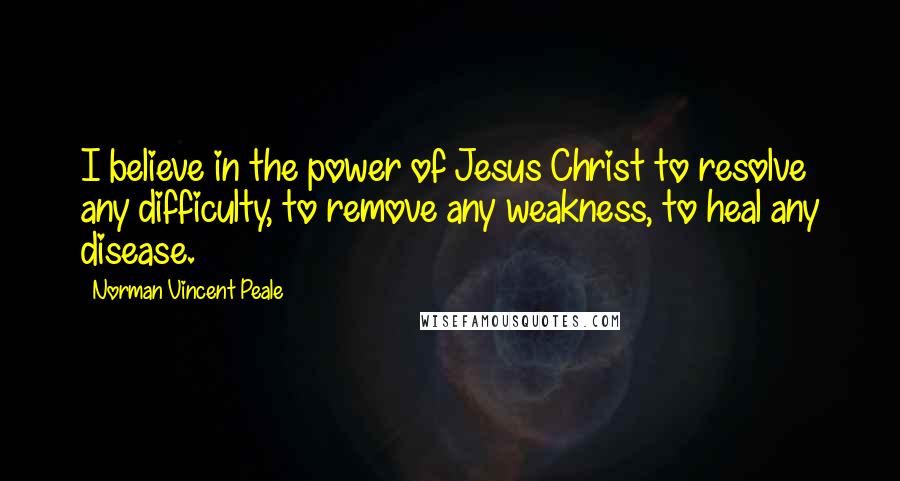 Norman Vincent Peale Quotes: I believe in the power of Jesus Christ to resolve any difficulty, to remove any weakness, to heal any disease.