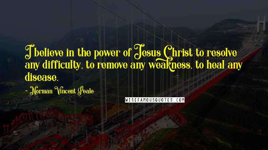 Norman Vincent Peale Quotes: I believe in the power of Jesus Christ to resolve any difficulty, to remove any weakness, to heal any disease.