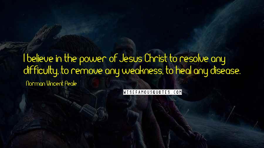 Norman Vincent Peale Quotes: I believe in the power of Jesus Christ to resolve any difficulty, to remove any weakness, to heal any disease.