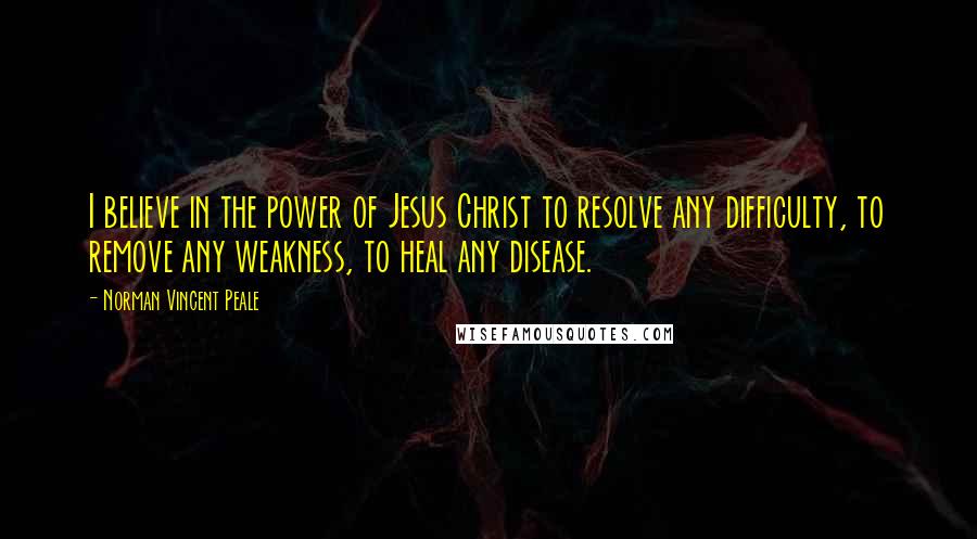 Norman Vincent Peale Quotes: I believe in the power of Jesus Christ to resolve any difficulty, to remove any weakness, to heal any disease.