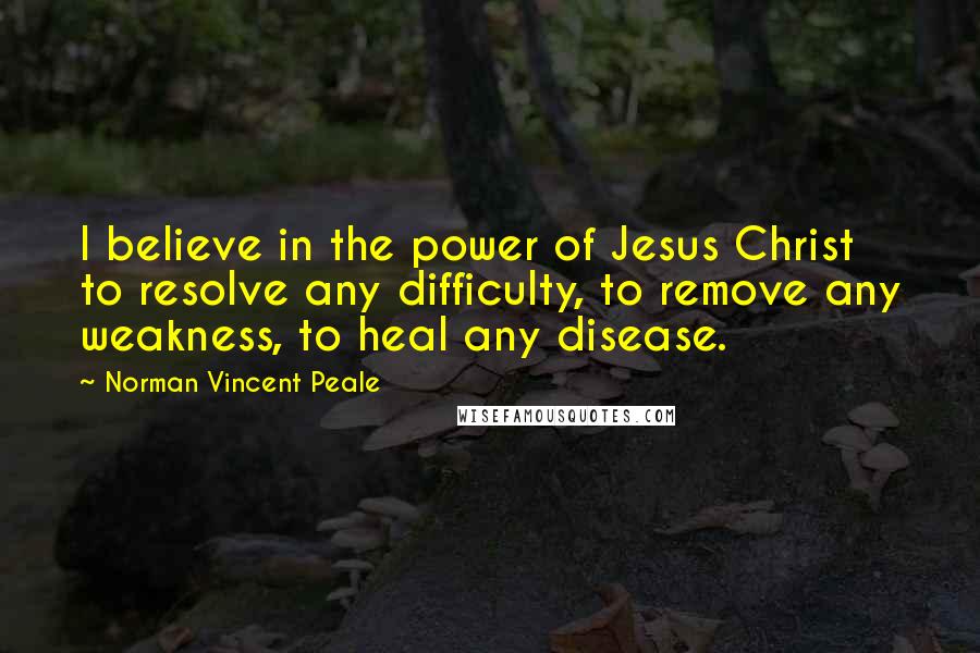 Norman Vincent Peale Quotes: I believe in the power of Jesus Christ to resolve any difficulty, to remove any weakness, to heal any disease.