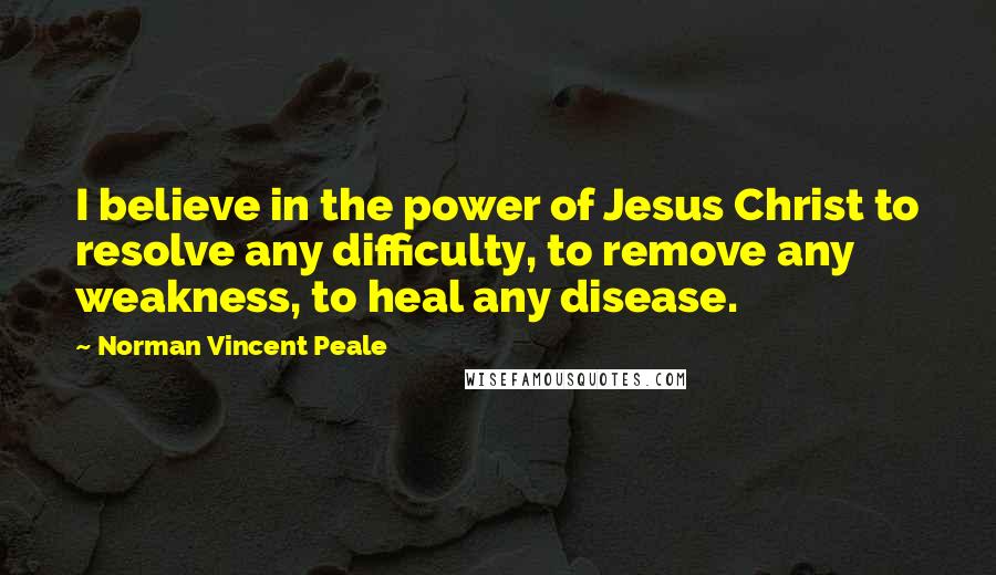 Norman Vincent Peale Quotes: I believe in the power of Jesus Christ to resolve any difficulty, to remove any weakness, to heal any disease.