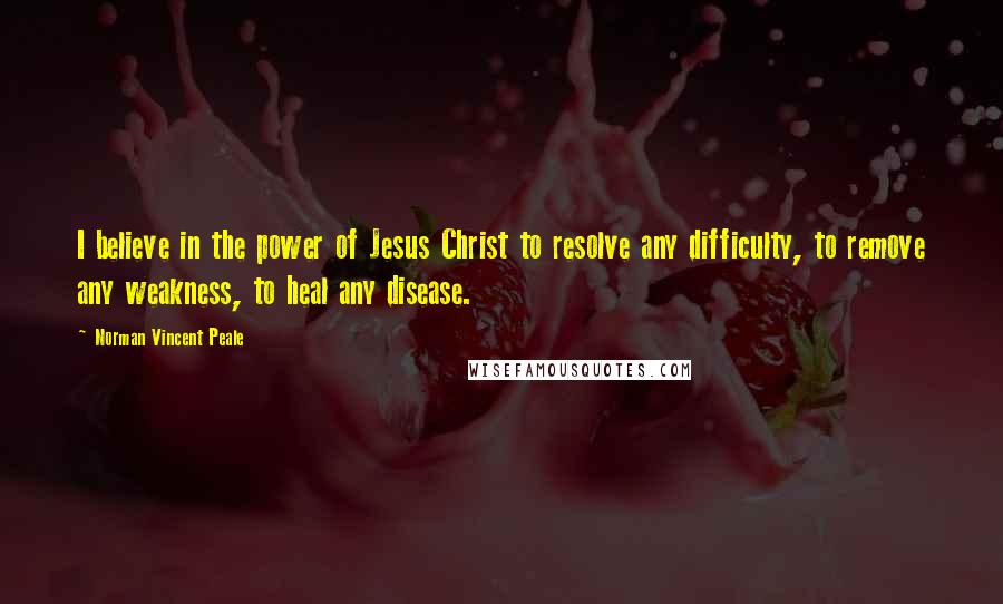 Norman Vincent Peale Quotes: I believe in the power of Jesus Christ to resolve any difficulty, to remove any weakness, to heal any disease.