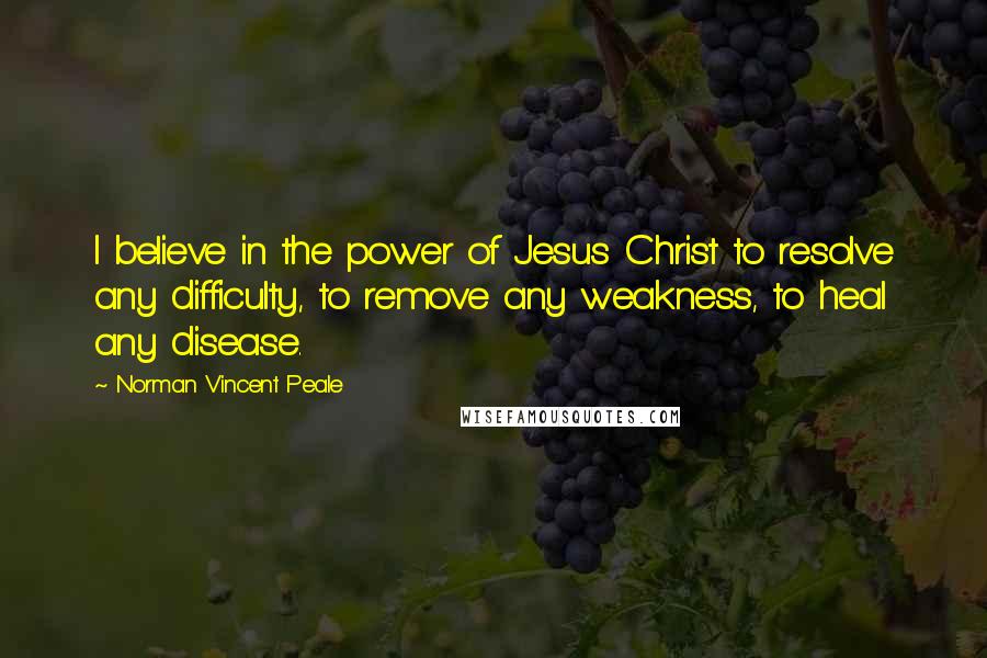 Norman Vincent Peale Quotes: I believe in the power of Jesus Christ to resolve any difficulty, to remove any weakness, to heal any disease.