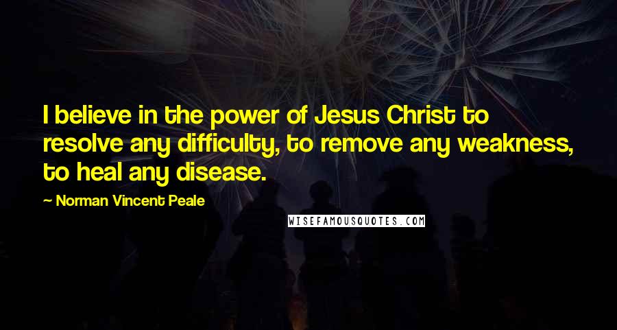 Norman Vincent Peale Quotes: I believe in the power of Jesus Christ to resolve any difficulty, to remove any weakness, to heal any disease.