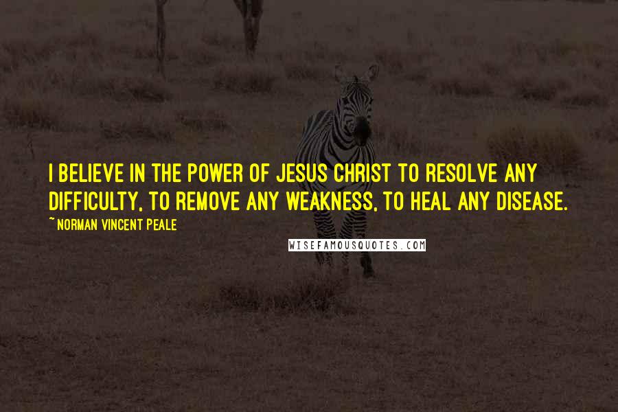 Norman Vincent Peale Quotes: I believe in the power of Jesus Christ to resolve any difficulty, to remove any weakness, to heal any disease.
