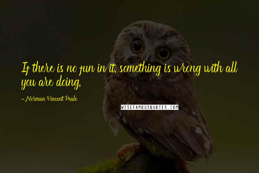 Norman Vincent Peale Quotes: If there is no fun in it, something is wrong with all you are doing.