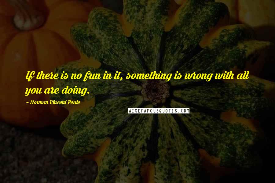 Norman Vincent Peale Quotes: If there is no fun in it, something is wrong with all you are doing.