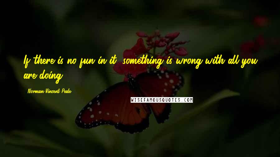 Norman Vincent Peale Quotes: If there is no fun in it, something is wrong with all you are doing.