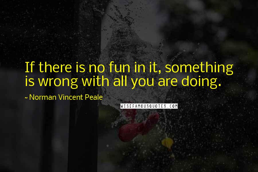 Norman Vincent Peale Quotes: If there is no fun in it, something is wrong with all you are doing.