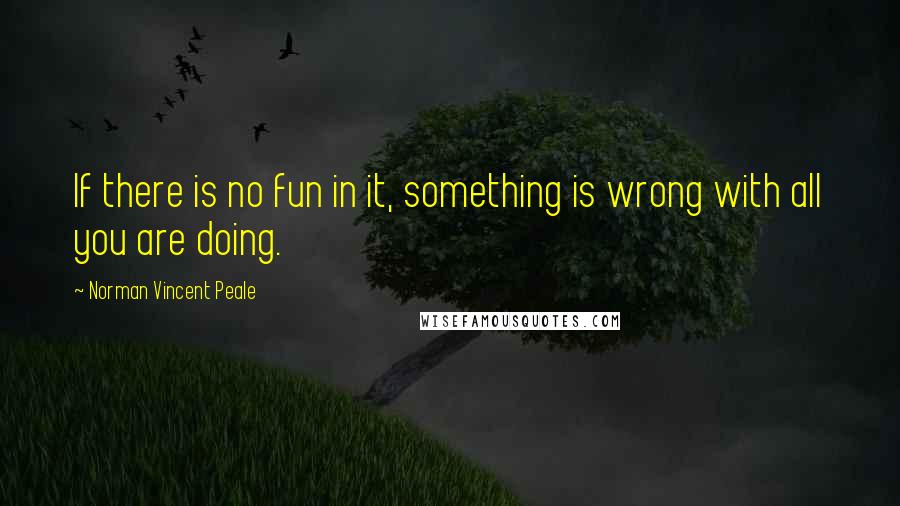 Norman Vincent Peale Quotes: If there is no fun in it, something is wrong with all you are doing.