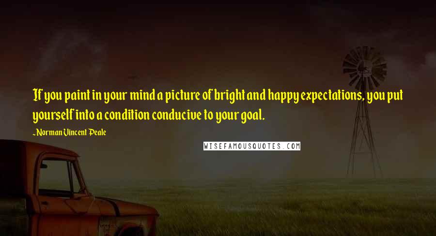 Norman Vincent Peale Quotes: If you paint in your mind a picture of bright and happy expectations, you put yourself into a condition conducive to your goal.
