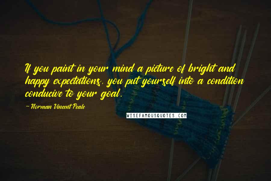 Norman Vincent Peale Quotes: If you paint in your mind a picture of bright and happy expectations, you put yourself into a condition conducive to your goal.