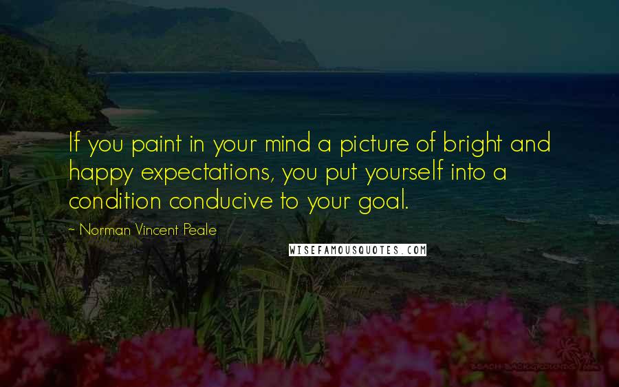 Norman Vincent Peale Quotes: If you paint in your mind a picture of bright and happy expectations, you put yourself into a condition conducive to your goal.