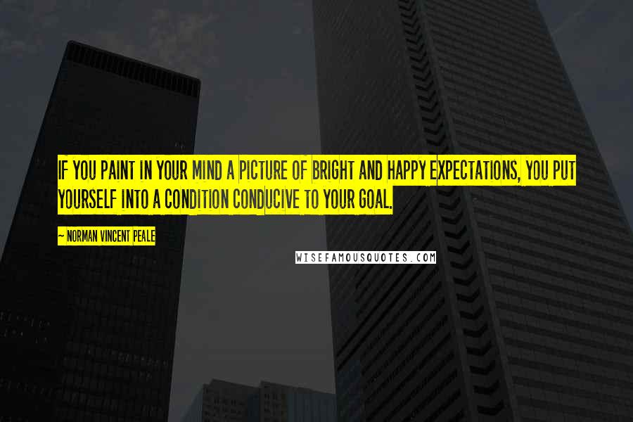 Norman Vincent Peale Quotes: If you paint in your mind a picture of bright and happy expectations, you put yourself into a condition conducive to your goal.
