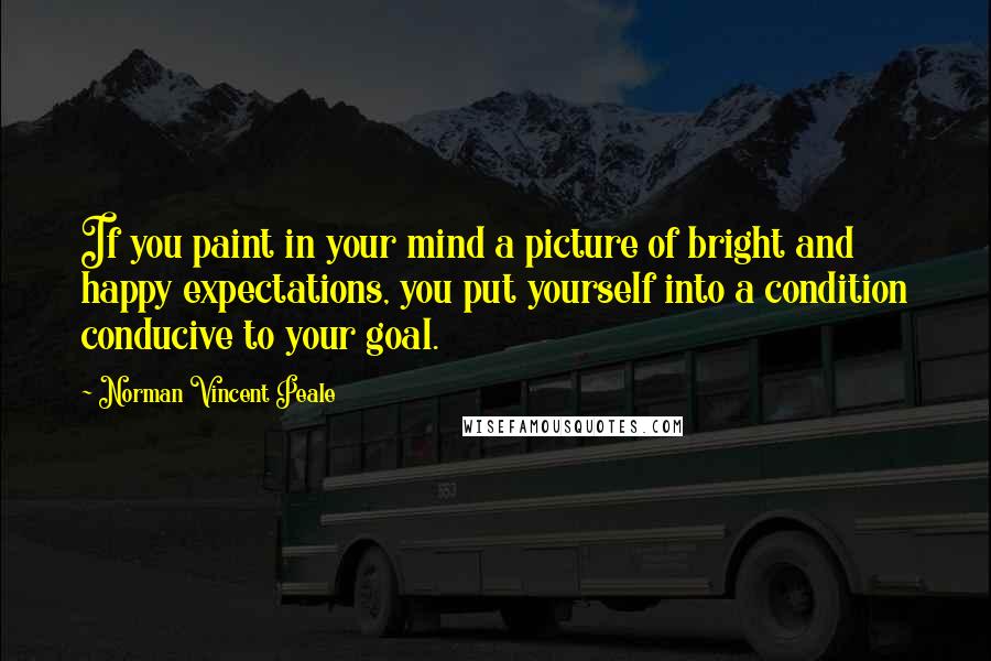 Norman Vincent Peale Quotes: If you paint in your mind a picture of bright and happy expectations, you put yourself into a condition conducive to your goal.