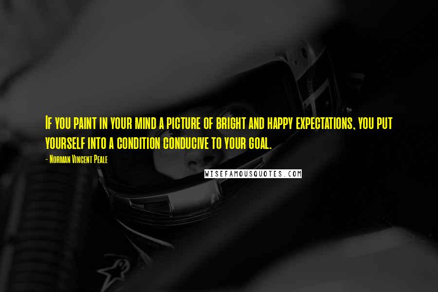 Norman Vincent Peale Quotes: If you paint in your mind a picture of bright and happy expectations, you put yourself into a condition conducive to your goal.