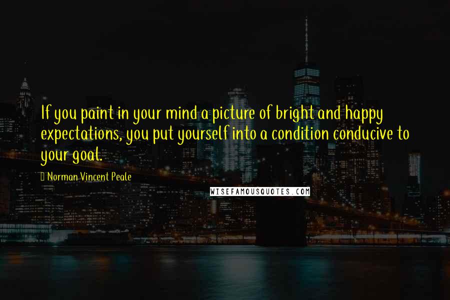 Norman Vincent Peale Quotes: If you paint in your mind a picture of bright and happy expectations, you put yourself into a condition conducive to your goal.