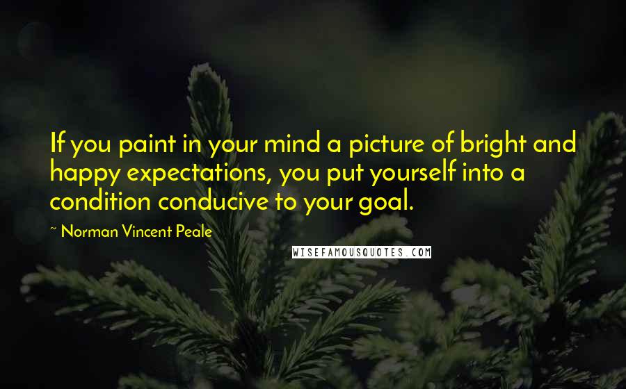 Norman Vincent Peale Quotes: If you paint in your mind a picture of bright and happy expectations, you put yourself into a condition conducive to your goal.