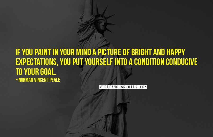 Norman Vincent Peale Quotes: If you paint in your mind a picture of bright and happy expectations, you put yourself into a condition conducive to your goal.