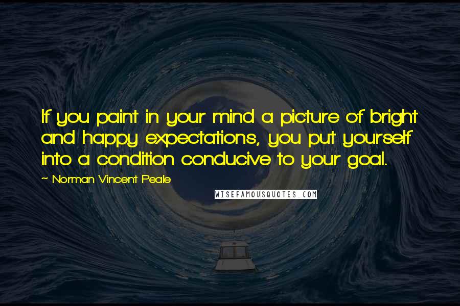 Norman Vincent Peale Quotes: If you paint in your mind a picture of bright and happy expectations, you put yourself into a condition conducive to your goal.