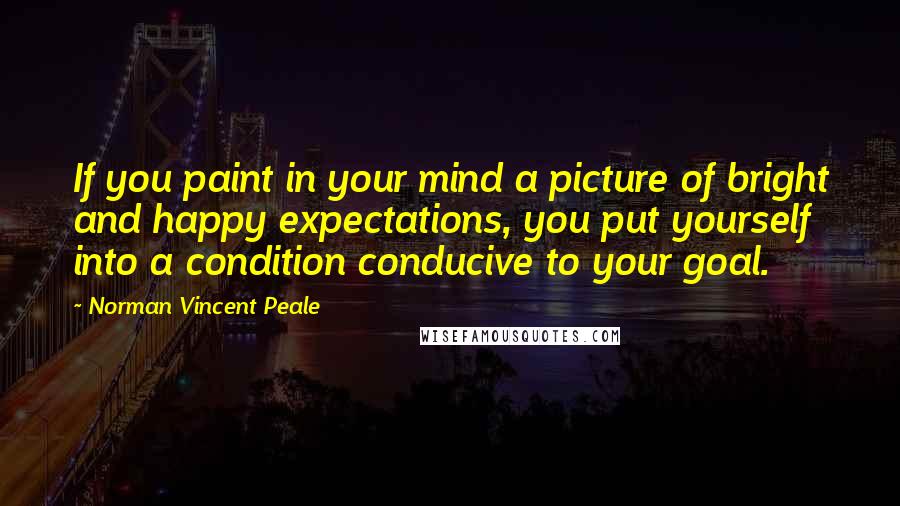 Norman Vincent Peale Quotes: If you paint in your mind a picture of bright and happy expectations, you put yourself into a condition conducive to your goal.