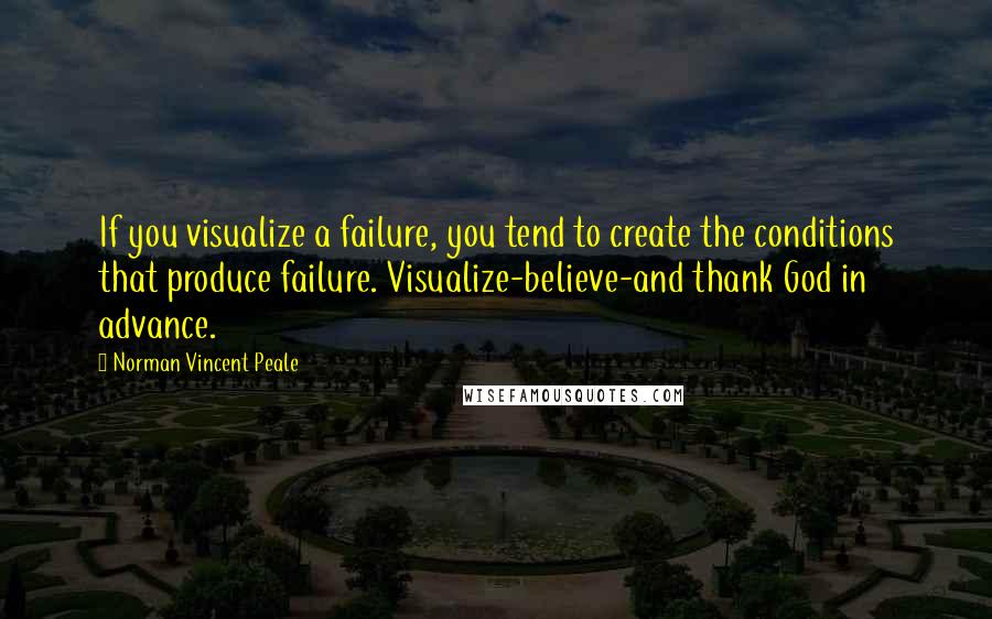 Norman Vincent Peale Quotes: If you visualize a failure, you tend to create the conditions that produce failure. Visualize-believe-and thank God in advance.