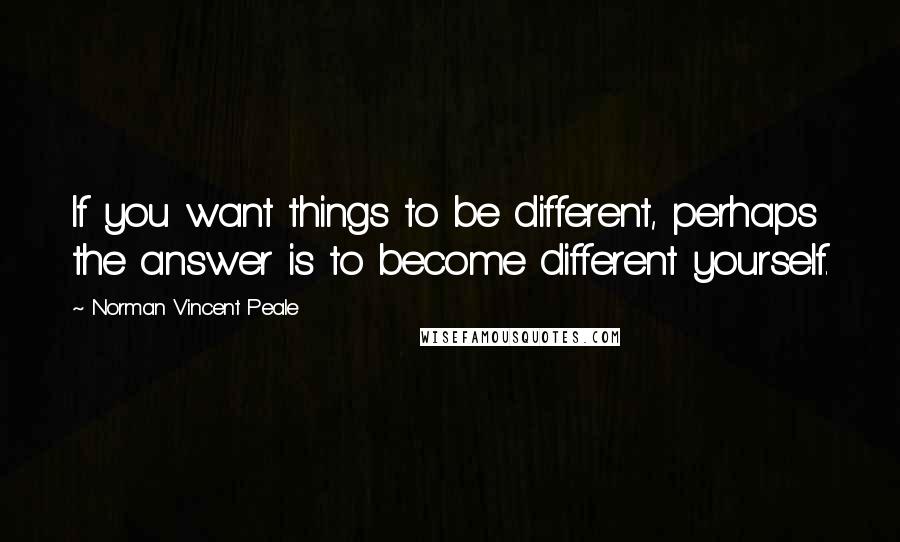 Norman Vincent Peale Quotes: If you want things to be different, perhaps the answer is to become different yourself.