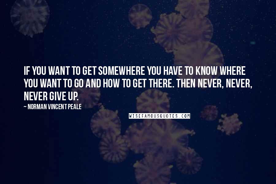 Norman Vincent Peale Quotes: If you want to get somewhere you have to know where you want to go and how to get there. Then never, never, never give up.