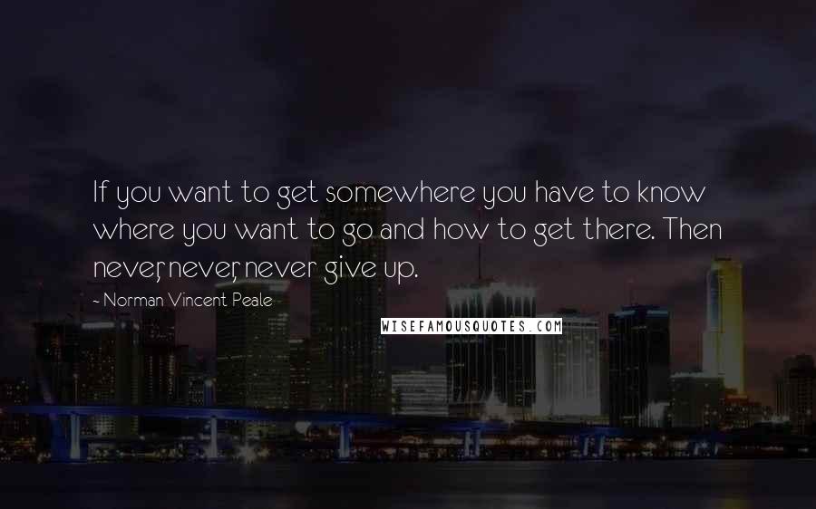 Norman Vincent Peale Quotes: If you want to get somewhere you have to know where you want to go and how to get there. Then never, never, never give up.
