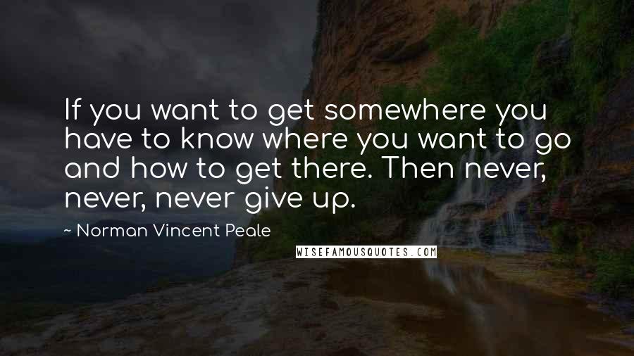 Norman Vincent Peale Quotes: If you want to get somewhere you have to know where you want to go and how to get there. Then never, never, never give up.