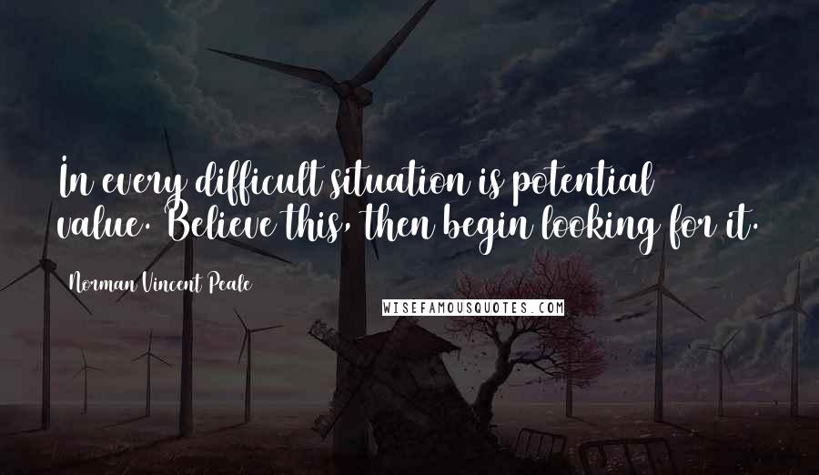 Norman Vincent Peale Quotes: In every difficult situation is potential value. Believe this, then begin looking for it.