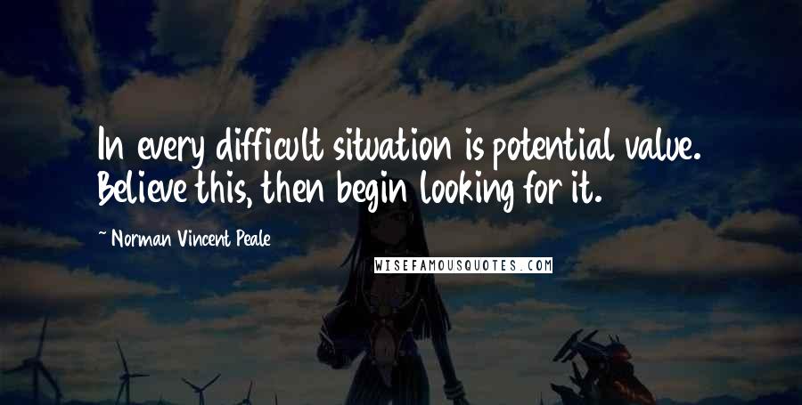 Norman Vincent Peale Quotes: In every difficult situation is potential value. Believe this, then begin looking for it.