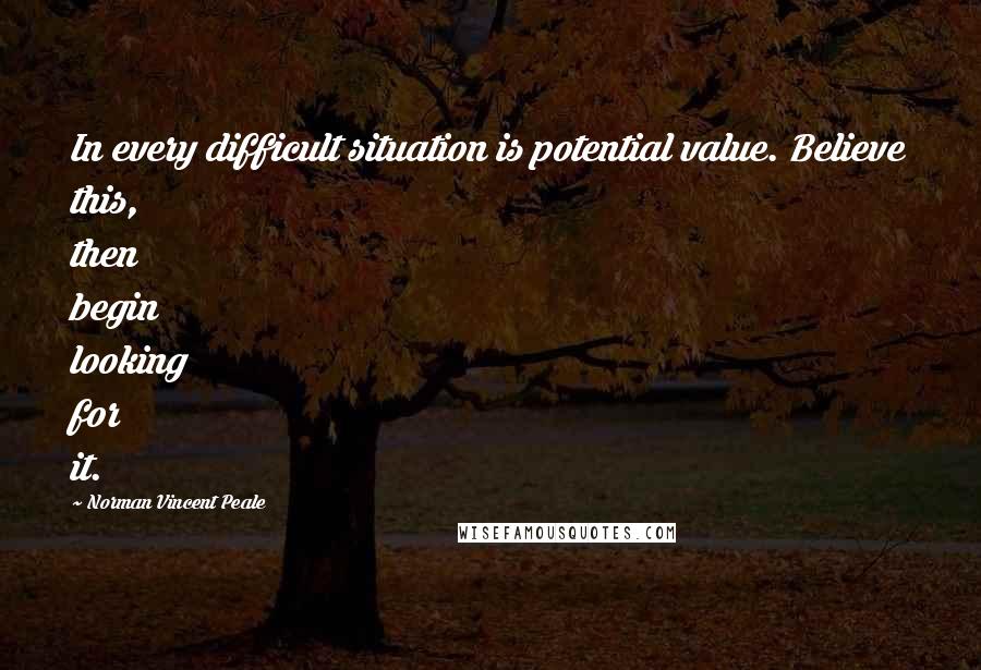 Norman Vincent Peale Quotes: In every difficult situation is potential value. Believe this, then begin looking for it.