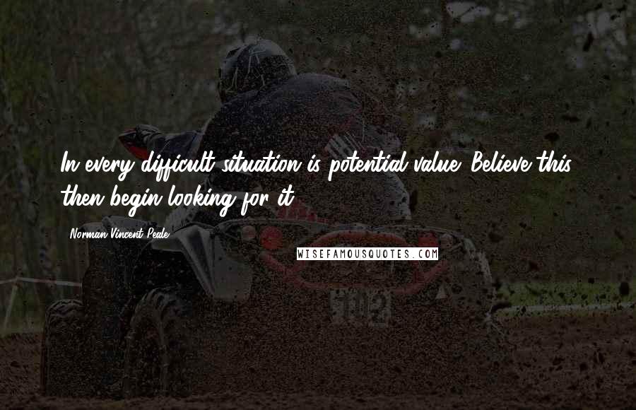 Norman Vincent Peale Quotes: In every difficult situation is potential value. Believe this, then begin looking for it.