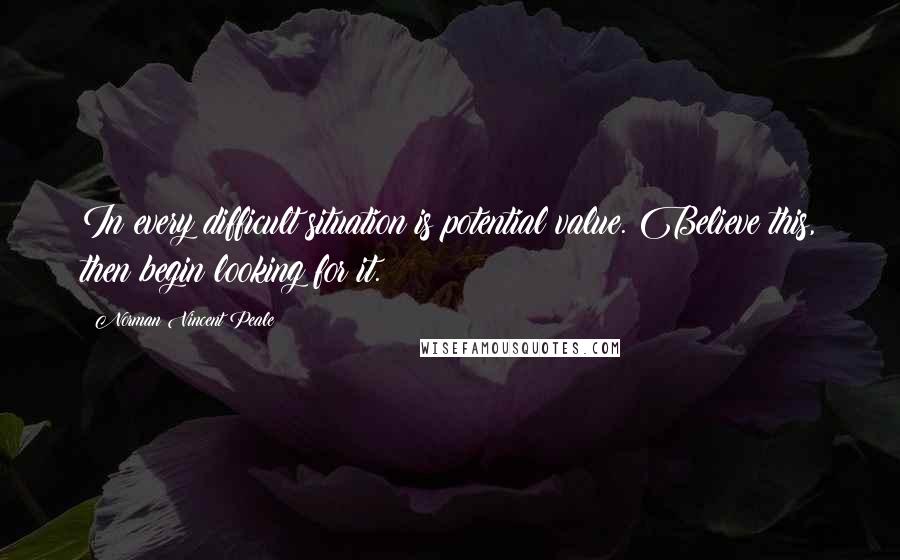 Norman Vincent Peale Quotes: In every difficult situation is potential value. Believe this, then begin looking for it.