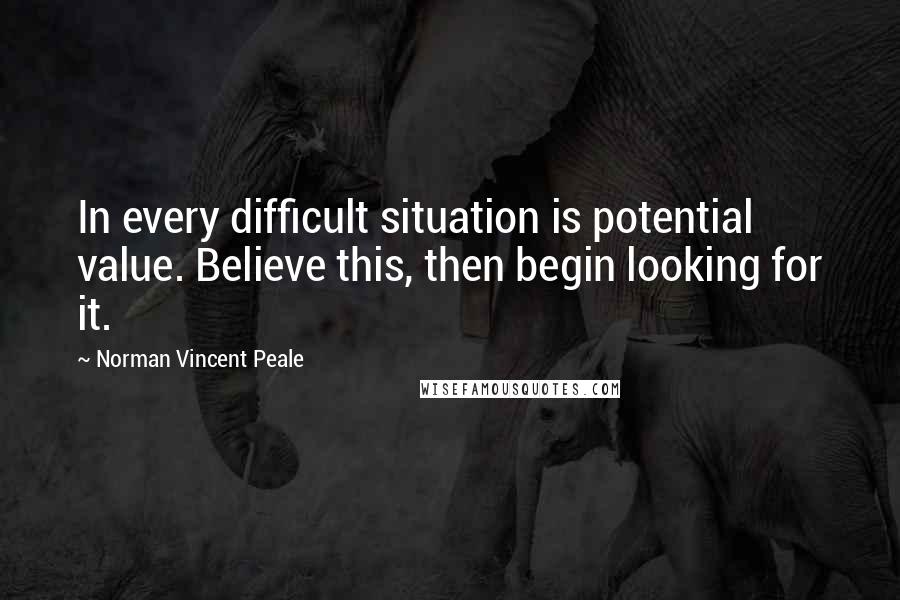 Norman Vincent Peale Quotes: In every difficult situation is potential value. Believe this, then begin looking for it.