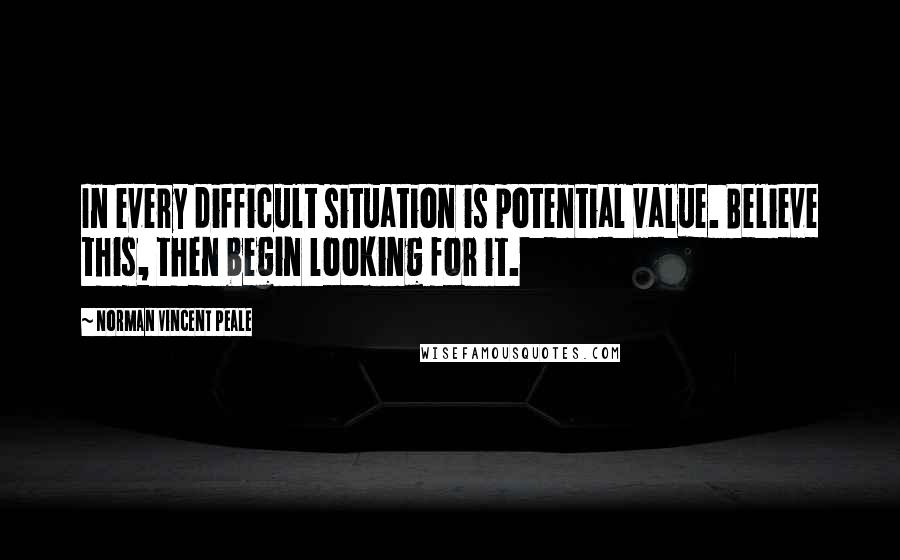 Norman Vincent Peale Quotes: In every difficult situation is potential value. Believe this, then begin looking for it.