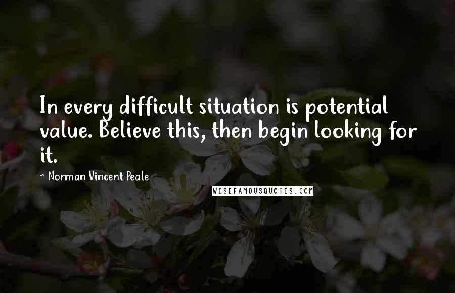 Norman Vincent Peale Quotes: In every difficult situation is potential value. Believe this, then begin looking for it.
