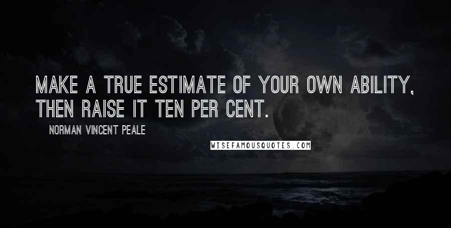 Norman Vincent Peale Quotes: Make a true estimate of your own ability, then raise it ten per cent.